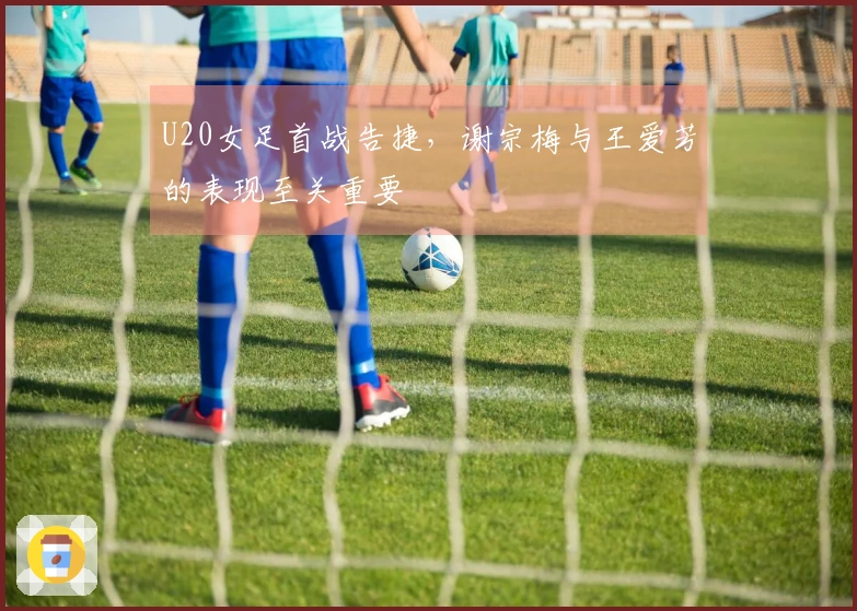 U20女足首战告捷，谢宗梅与王爱芳的表现至关重要