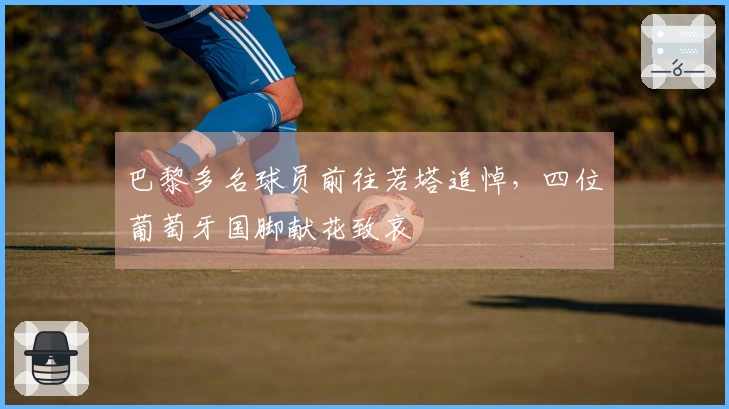 巴黎多名球员前往若塔追悼，四位葡萄牙国脚献花致哀