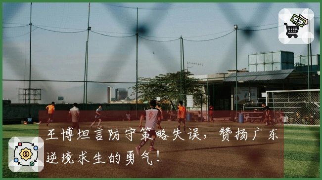 王博坦言防守策略失误，赞扬广东逆境求生的勇气！
