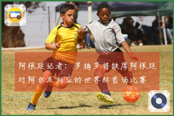 阿根廷记者：罗梅罗将缺席阿根廷对阿尔及利亚的世界杯首场比赛