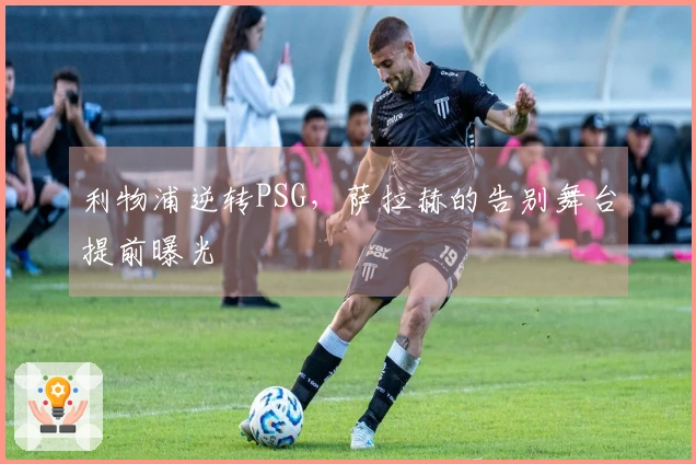 利物浦逆转PSG，萨拉赫的告别舞台提前曝光