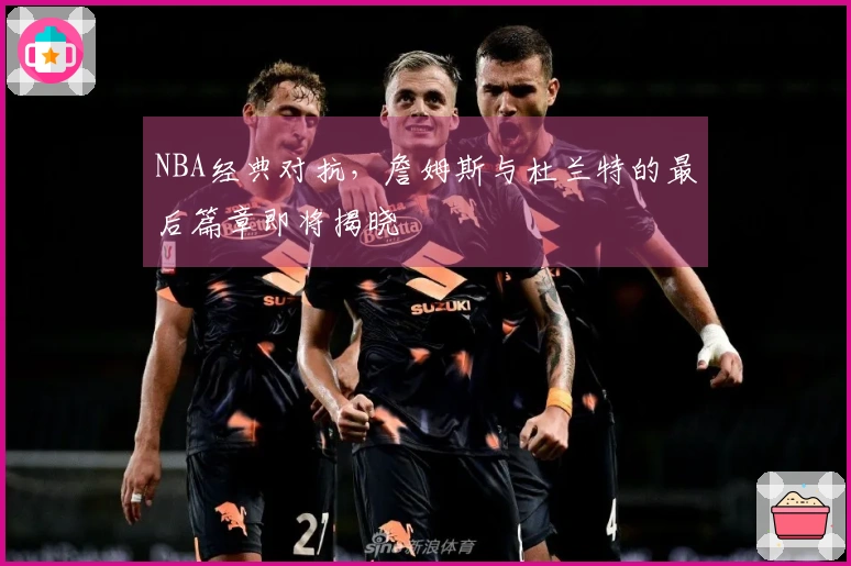 NBA经典对抗，詹姆斯与杜兰特的最后篇章即将揭晓