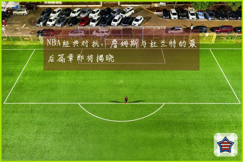 NBA经典对抗，詹姆斯与杜兰特的最后篇章即将揭晓