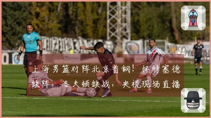 上海男篮对阵北京首钢！怀特塞德缺阵，洛夫顿缺战，央视现场直播