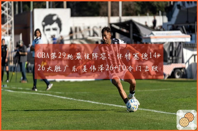 CBA第29轮最佳阵容：怀特塞德14+26大胜广东 姜伟泽26+10冷门击败北京