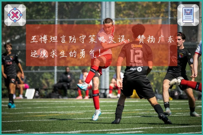 王博坦言防守策略失误，赞扬广东逆境求生的勇气！