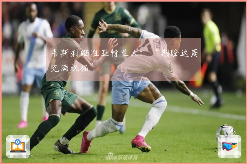 韦斯利瞄准亚特兰大：“期盼这周充满祝福”