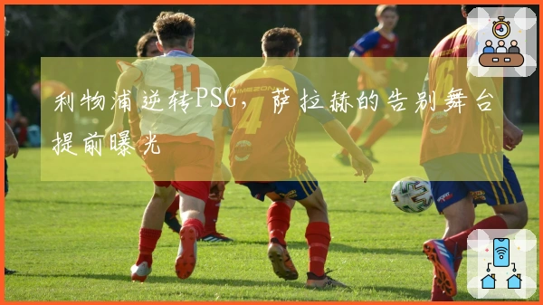 利物浦逆转PSG，萨拉赫的告别舞台提前曝光