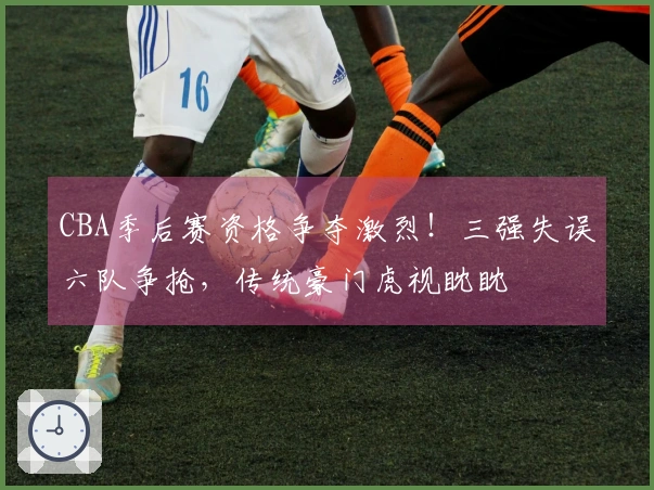 CBA季后赛资格争夺激烈！三强失误六队争抢，传统豪门虎视眈眈