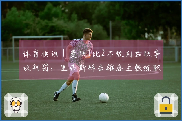 体育快讯｜曼联1比2不敌利兹联争议判罚，里弗斯辞去雄鹿主教练职务