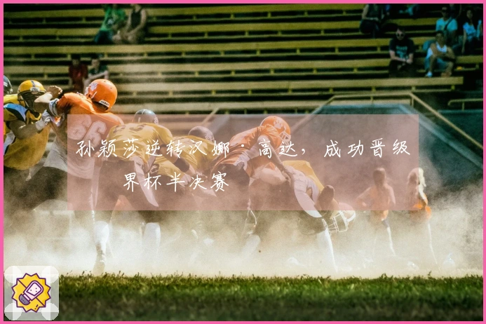孙颖莎逆转汉娜·高达，成功晋级世界杯半决赛