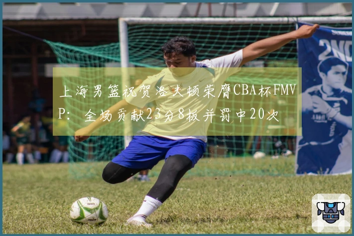 上海男篮祝贺洛夫顿荣膺CBA杯FMVP：全场贡献23分8板并罚中20次