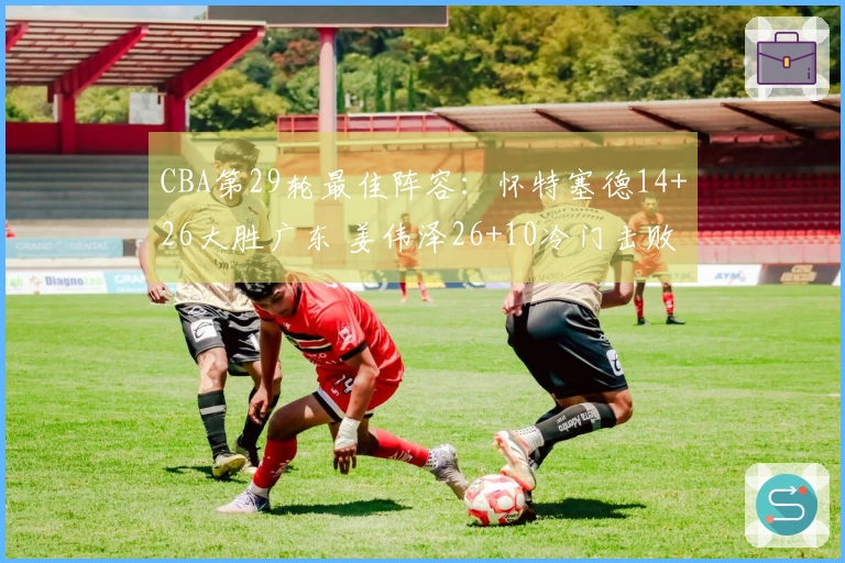 CBA第29轮最佳阵容：怀特塞德14+26大胜广东 姜伟泽26+10冷门击败北京